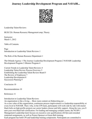 Journey Leadership Development Program and NAVAIR...
Leadership Talent Reviews
BUSI 526: Human Resource Management amp; Theory
Instructor:
March 1, 2012
Table of Contents
Page
Introduction to Leadership Talent Reviews 1
The Role of the Human Resource Department 1
The Orlando Agency 1 The Journey Leadership Development Program 2 NAVAIR Leadership
Development Program 2 iMentor Program 4
Current Trends in Leadership Talent Reviews 4
Leadership Talent Review Process Overview 5
Establishing the Leadership Talent Review Board 5
The Review of Employees 7
Leadership Development 8
Succession Planning 9
Conclusion 10
Recommendations 10
References 11
Introduction to Leadership Talent Reviews
An organization is like a living ... Show more content on Helpwriting.net ...
As a core value of this organization, continuous process improvement is a leadership responsibility at
every level in NAVAIR. That s why, in the CPI track, participants will work side by side with master
black belts on high profile projects our senior leaders choose and fully support. Along the way, you ll
earn your own black belt certification. For leading and managing complex teams, the NLDP s
Management Leadership track focuses on executive core qualifications (ECQs) and extended
rotational assignments, as well as Project Sponsor or Green Belt training.
Each program has both CPI and leadership training components. Participants are committed to
 