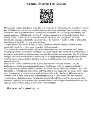Comedy Of Errors Film Analysis
Hopeless and helpless doth Egeon wend. But to procrastinate his lifeless end. The Comedy of Errors is
one of Shakespeare s earliest and comedic creations, with inspiration drawn from the Roman comedy
Menaechmi. The Royal Shakespeare Company was founded in 1961 with the goal to entertain and
educate audiences on Shakespeare s works, by putting a modern twist on the performances. Their
version of The Comedy of Errors, co produced with Told by an Idiot, manipulates the actor s
movements, language and dramatic tension as well as the elements of theatre in order to convey the
comedy and irony of the play to a young audience.
The play follows the story of two sets of twins, Antipholus and their servants, Dromio, as they
desperately search for ... Show more content on Helpwriting.net ...
The costumes lacked a time period, making them look very messy and mismatched, with people
wearing leg warmers while others wore bright blue mesh singlets. This mishmash of clothes created a
focus issue as the audience s concentration was turned towards the costumes rather than the acting and
dialogue. It is clear that the creatives were trying to the engage the younger, upper primary audience
with the crazy costumes, but they failed to do so and created confusion over their impact to the
dramatic meaning.
Director Paul Hunter used many of the stylistic elements often seen in Commedia Del Arte
performances. Similar to commedia performance, The Comedy of Errors was designed to be a
travelling show, going from school to school to share their creation and educate students. Due to this,
the set had to be simple and transportable and Vale achieves this successfully by using a simple square
stage but managing to maintain many levels with seats behind the raised stage. Other commedia
elements, such as mask work, is also used in the production to some extent, with both Antipoli
wearing glasses that act as masks. The play also uses the idea of Master and Servants, a noticeable
feature of commedia performances. The creatives also used audience participation to tell the story, by
spraying water on them, getting them to direct actors to hidden
... Get more on HelpWriting.net ...
 