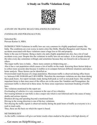 A Study on Traffic Violations Essay
A STUDY ON TRAFFIC RULES VIOLATIONS IN CHENNAI
(VANDALUR AND PERANGALUTUR)
Submitted By:
Praveen Kumar A, MBA.
INTRODUCTION Violations in traffic laws are very common in a highly populated country like
India. The conditions are even worse in metro cities like Delhi, Mumbai Bangalore and Chennai. The
accidents associated with these violations cause a huge loss to life and property.
Same is the case in Chennai. Being a metro city and a highly populated one also, has a lot of road
accidents every year. Despite this the violations in traffic laws do not reduce. A lot of people disobey
the rules every day sometimes willingly and sometimes because they are forced to do so because of
others.
The major traffic laws in India ... Show more content on Helpwriting.net ...
Also it has a vast population which causes a lot of traffic on the roads. Knowing these factors help us
to collect more accurate data because it enables us to compare between different situations and make a
better analysis. These factors can be identified as:
Overcrowded roads because of a large population, Maximum traffic is observed during office hours
i.e. between 8.00 10.00AM and 5.00 8.00PM. Therefore the maximum violations are also done during
these peak hours. Are report includes study during both peak as well as non peak hours. One another
important factor is that since most of the offices are in the areas like Vandalur and Perangalatur, the
maximum traffic is observed in these areas. So these areas experience maximum breaking of traffic
laws.
The violations mentioned in the report are:
Overloading of vehicles it is very common in the case of two wheelers.
Not wearing helmets or seat belts is also a major rule which is not followed and is the cause of many
deaths and serious injuries.
Drunken driving and speeding beyond a mentioned limit.
Driving in the wrong direction is one of the key violations.
Not obeying the traffic signals is observed mainly during the peak hours of traffic as everyone is in a
rush to reach early.
Thus, these are the basis on which the report is based.
METHODOLOGY
As the traffic violations will give out better results when studied at the places with high density of
... Get more on HelpWriting.net ...
 