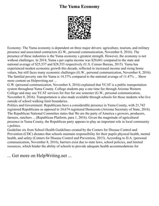The Yuma Economy
Economy: The Yuma economy is dependent on three major drivers: agriculture, tourism, and military
presence and associated contractors (G.W., personal communication, November 8, 2016). The
presence of these industries is the Yuma economy s greatest strength. However, the economy is not
without challenges. In 2014, Yuma s per capita income was $20,661 compared to the state and
national average of $25,537 and $28,555 respectively (U.S. Census Bureau, 2015). Yuma has
experienced modest economic growth this decade, reflected in increased income and rising home
values, but still faces many economic challenges (G.W., personal communication, November 8, 2016).
The familial poverty rate for Yuma is 14.37% compared to the national average of 11.47% ... Show
more content on Helpwriting.net ...
G.W. (personal communication, November 8, 2016) explained that YCAT is a public transportation
system throughout Yuma County. College students pay a one time fee through Arizona Western
College and may use YCAT services for free for one semester (G.W., personal communication,
November 8, 2016). Transportation is also made available through schools for those students who live
outside of school walking limit boundaries.
Politics and Government: Republicans have a considerable presence in Yuma County, with 21,742
registered Republicans as opposed to 24,674 registered Democrats (Arizona Secretary of State, 2016).
The Republican National Committee states that We are the party of America s growers, producers,
farmers, ranchers ... (Republican Platform, para 1, 2016). Given the magnitude of agricultural
presence in Yuma County, the Republican party appears to play an important role in local community
s politics.
Guideline six from School Health Guidelines created by the Centers for Disease Control and
Prevention (CDC) dictates that schools maintain responsibility for their pupils physical health, mental
health, and safety (Centers for Disease Control and Prevention, 2015). According to D.A. (personal
communication, November 8, 2016), barriers exist due to state laws, school policies, and limited
resources, which hinder the ability of schools to provide adequate health accommodations for
... Get more on HelpWriting.net ...
 