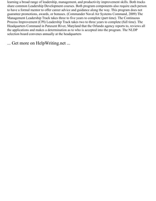 learning a broad range of leadership, management, and productivity improvement skills. Both tracks
share common Leadership Development courses. Both program components also require each person
to have a formal mentor to offer career advice and guidance along the way. This program does not
guarantee promotions, awards, or bonuses. (Commander Naval Air Systems Command, 2009) The
Management Leadership Track takes three to five years to complete (part time). The Continuous
Process Improvement (CPI) Leadership Track takes two to three years to complete (full time). The
Headquarters Command in Patuxent River, Maryland that the Orlando agency reports to, reviews all
the applications and makes a determination as to who is accepted into the program. The NLDP
selection board convenes annually at the headquarters
... Get more on HelpWriting.net ...
 