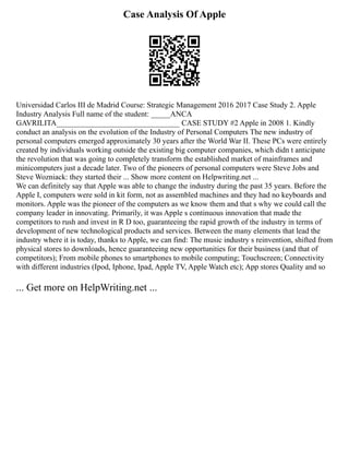 Case Analysis Of Apple
Universidad Carlos III de Madrid Course: Strategic Management 2016 2017 Case Study 2. Apple
Industry Analysis Full name of the student: _____ANCA
GAVRILITA________________________________ CASE STUDY #2 Apple in 2008 1. Kindly
conduct an analysis on the evolution of the Industry of Personal Computers The new industry of
personal computers emerged approximately 30 years after the World War II. These PCs were entirely
created by individuals working outside the existing big computer companies, which didn t anticipate
the revolution that was going to completely transform the established market of mainframes and
minicomputers just a decade later. Two of the pioneers of personal computers were Steve Jobs and
Steve Wozniack: they started their ... Show more content on Helpwriting.net ...
We can definitely say that Apple was able to change the industry during the past 35 years. Before the
Apple I, computers were sold in kit form, not as assembled machines and they had no keyboards and
monitors. Apple was the pioneer of the computers as we know them and that s why we could call the
company leader in innovating. Primarily, it was Apple s continuous innovation that made the
competitors to rush and invest in R D too, guaranteeing the rapid growth of the industry in terms of
development of new technological products and services. Between the many elements that lead the
industry where it is today, thanks to Apple, we can find: The music industry s reinvention, shifted from
physical stores to downloads, hence guaranteeing new opportunities for their business (and that of
competitors); From mobile phones to smartphones to mobile computing; Touchscreen; Connectivity
with different industries (Ipod, Iphone, Ipad, Apple TV, Apple Watch etc); App stores Quality and so
... Get more on HelpWriting.net ...
 