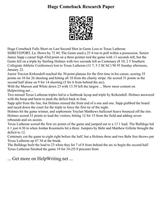 Huge Comeback Research Paper
Huge Comeback Falls Short on Last Second Shot in Gents Loss to Texas Lutheran
SHREVEPORT, La. Down by 72 49, The Gents used a 25 4 run to pull within a possession. Senior
James Sapp s career high 43rd point on a three pointer tied the game with 13 seconds left, but the
Gents fell on a triple by Sterling Holmes with two seconds left as Centenary (8 10, 2 5 Southern
Collegiate Athletic Conference) lost to Texas Lutheran (11 7, 5 2 SCAC) 98 95 Sunday afternoon,
January 22.
Junior Travion Kirkendoll reached the 30 point plateau for the first time in his career, scoring 35
points on 10 for 26 shooting and hitting all 10 from the charity stripe. He scored 31 points in the
second half alone on 9 for 14 shooting (5 for 6 from behind the arc).
With the Maroon and White down 23 with 13:39 left the largest ... Show more content on
Helpwriting.net ...
Two missed Texas Lutheran triples led to a fastbreak layup and triple by Kirkendoll. Holmes answered
with the hoop and harm to push the deficit back to four.
Sapp split from the line, but Holmes missed the front end of a one and one. Sapp grabbed the board
and raced down the court for the triple to force the first tie of the night.
Holmes hit the game winner, and sophomore Treylan Matthews halfcourt heave bounced off the rim.
Holmes scored 33 points to lead the visitors, hitting 12 for 15 from the field and adding seven
rebounds and six assists.
Texas Lutheran scored the first six points of the game and jumped out to a 13 1 lead. The Bulldogs led
6 1 just 4:30 in when Jordan Kourmetis hit a three. Jumpers by Behr and Matthew Gillette brought the
deficit to 12.
Centenary cut the game to eight right before the half, but a Holmes three and two Behr free throws put
Texas Lutheran up 47 34 at the break.
The Bulldogs built the lead to 23 when they hit 7 of 8 from behind the arc to begin the second half.
Texas Lutheran finished the game 19 for 34 (55.9 percent) from
... Get more on HelpWriting.net ...
 
