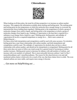 Chloroalkanes
When looking at all three plots, the trend for all three properties is to increase as carbon number
increases. This supports the information available about melting and boiling point. The melting point
and boiling point are the temperatures at which the molecules have enough energy to overcome the
intermolecular forces holding them together4. Melting point is the temperature at which a group of
molecules changes from solid to liquid, and boiling point is the temperature at which a group of
molecules changes from liquid to gas. Enthalpy of vaporization is the heat that is required for a
substance to go change from a liquid to a gas.5 Melting point, boiling point, and enthalpy of
vaporization all involve a required temperature or energy for a ... Show more content on
Helpwriting.net ...
For these series both interpolation and extrapolation could be used with some accuracy. For alcohols,
boiling point has a near linear relationship with carbon number, and both interpolation and
extrapolation could be used. The enthalpy of vaporization for alcohols does not have a direct
relationship with carbon number, and should not be interpolated or extrapolated. Melting point for all
three series does not seem to follow any trend except for a general trend of increasing as carbon
number increases. Melting point seems to decrease for alkanes with odd numbers of carbons, and
increase with even numbers of carbons8. This is most noticeable between carbons 2 and 4 of the 1
monochloroalkanes and 1 monofluoroalkanes. The reason for this drop between even and odd
numbered carbon chains is believed to be a result of the way that these chains form in solids. The even
chained carbons are more stable, and require more energy to become
... Get more on HelpWriting.net ...
 