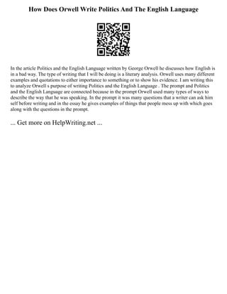 How Does Orwell Write Politics And The English Language
In the article Politics and the English Language written by George Orwell he discusses how English is
in a bad way. The type of writing that I will be doing is a literary analysis. Orwell uses many different
examples and quotations to either importance to something or to show his evidence. I am writing this
to analyze Orwell s purpose of writing Politics and the English Language . The prompt and Politics
and the English Language are connected because in the prompt Orwell used many types of ways to
describe the way that he was speaking. In the prompt it was many questions that a writer can ask him
self before writing and in the essay he gives examples of things that people mess up with which goes
along with the questions in the prompt.
... Get more on HelpWriting.net ...
 