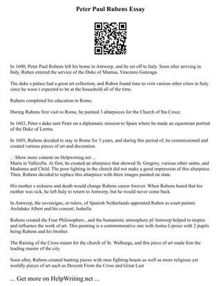 Peter Paul Rubens Essay
In 1600, Peter Paul Rubens left his home in Antwerp, and he set off to Italy. Soon after arriving in
Italy, Ruben entered the service of the Duke of Mantua, Vincenzo Gonzaga.
The duke s palace had a great art collection, and Ruben found time to visit various other cities in Italy
since he wasn t expected to be at the household all of the time.
Rubens completed his education in Rome.
During Rubens first visit to Rome, he painted 3 altarpieces for the Church of Sta Croce.
In 1603, Peter s duke sent Peter on a diplomatic mission to Spain where he made an equestrian portrait
of the Duke of Lerma.
In 1605, Rubens decided to stay in Rome for 3 years, and during this period of, he commissioned and
created various pieces of art and decoration.
... Show more content on Helpwriting.net ...
Maria in Vallicella. At first, he created an altarpiece that showed St. Gregory, various other saints, and
Madonna and Child. The poor lighting in the church did not make a good impression of this altarpiece.
Then, Rubens decided to replace this altarpiece with three images painted on slate.
His mother s sickness and death would change Rubens career forever. When Rubens heard that his
mother was sick, he left Italy to return to Antwerp, but he would never come back.
In Antwerp, the sovereigns, or rulers, of Spanish Netherlands appointed Ruben as court painter.
Archduke Albert and his consort, Isabella.
Rubens created the Four Philosophers , and the humanistic atmosphere pf Antwerp helped to inspire
and influence the work of art. This painting is a commemorative one with Justus Lipsius with 2 pupils
being Rubens and his brother.
The Raising of the Cross meant for the church of St. Walburga, and this piece of art made him the
leading master of the city.
Soon after, Rubens created hunting pieces with men fighting beasts as well as more religious yet
worldly pieces of art such as Descent From the Cross and Great Last
... Get more on HelpWriting.net ...
 