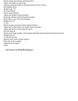 Muscle group used: biceps, latissimus dorsi
Adjust seat height to secure legs
Stand up and grip handles in desired position and the sit down
Pull handles down
Weight used: 110
20. Lateral Raise
Muscle used: deltoids
Adjust seat height to align shoulders
Sit facing machine position forearms on pads
Raise elbows until even with shoulders
Weight used: 30
21. Fly
Muscle groups: pectoralis major, anterior deltoid
Adjust seat so that elbows are slightly below shoulders
Adjust start position with range of motion
Sit with chest up
Slowly push hands together while keeping shoulders placed against back pad and return
Weight used: 90
22. Back Extension
Muscles used: erector spines, gluteus
Place feet on foot support
Adjust the foot support
Adjust
... Get more on HelpWriting.net ...
 