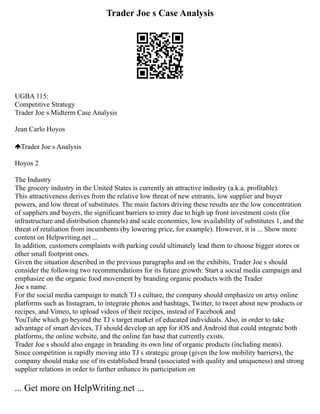 Trader Joe s Case Analysis
UGBA 115:
Competitive Strategy
Trader Joe s Midterm Case Analysis
Jean Carlo Hoyos
Trader Joe s Analysis
Hoyos 2
The Industry
The grocery industry in the United States is currently an attractive industry (a.k.a. profitable).
This attractiveness derives from the relative low threat of new entrants, low supplier and buyer
powers, and low threat of substitutes. The main factors driving these results are the low concentration
of suppliers and buyers, the significant barriers to entry due to high up front investment costs (for
infrastructure and distribution channels) and scale economies, low availability of substitutes 1, and the
threat of retaliation from incumbents (by lowering price, for example). However, it is ... Show more
content on Helpwriting.net ...
In addition, customers complaints with parking could ultimately lead them to choose bigger stores or
other small footprint ones.
Given the situation described in the previous paragraphs and on the exhibits, Trader Joe s should
consider the following two recommendations for its future growth: Start a social media campaign and
emphasize on the organic food movement by branding organic products with the Trader
Joe s name.
For the social media campaign to match TJ s culture, the company should emphasize on artsy online
platforms such as Instagram, to integrate photos and hashtags, Twitter, to tweet about new products or
recipes, and Vimeo, to upload videos of their recipes, instead of Facebook and
YouTube which go beyond the TJ s target market of educated individuals. Also, in order to take
advantage of smart devices, TJ should develop an app for iOS and Android that could integrate both
platforms, the online website, and the online fan base that currently exists.
Trader Joe s should also engage in branding its own line of organic products (including meats).
Since competition is rapidly moving into TJ s strategic group (given the low mobility barriers), the
company should make use of its established brand (associated with quality and uniqueness) and strong
supplier relations in order to further enhance its participation on
... Get more on HelpWriting.net ...
 
