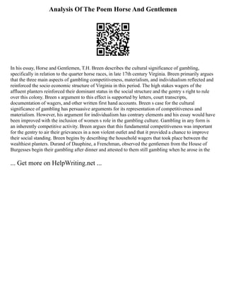 Analysis Of The Poem Horse And Gentlemen
In his essay, Horse and Gentlemen, T.H. Breen describes the cultural significance of gambling,
specifically in relation to the quarter horse races, in late 17th century Virginia. Breen primarily argues
that the three main aspects of gambling competitiveness, materialism, and individualism reflected and
reinforced the socio economic structure of Virginia in this period. The high stakes wagers of the
affluent planters reinforced their dominant status in the social structure and the gentry s right to rule
over this colony. Breen s argument to this effect is supported by letters, court transcripts,
documentation of wagers, and other written first hand accounts. Breen s case for the cultural
significance of gambling has persuasive arguments for its representation of competitiveness and
materialism. However, his argument for individualism has contrary elements and his essay would have
been improved with the inclusion of women s role in the gambling culture. Gambling in any form is
an inherently competitive activity. Breen argues that this fundamental competitiveness was important
for the gentry to air their grievances in a non violent outlet and that it provided a chance to improve
their social standing. Breen begins by describing the household wagers that took place between the
wealthiest planters. Durand of Dauphine, a Frenchman, observed the gentlemen from the House of
Burgesses begin their gambling after dinner and attested to them still gambling when he arose in the
... Get more on HelpWriting.net ...
 