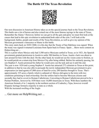 The Battle Of The Texas Revolution
Our next discussion in American History takes us on the special journey back to the Texas Revolution.
This battle saw a lot of heroes and also coined one of the most famous sayings in the state of Texas,
Remember the Alamo ! However, before we can get to all the guts and glory we must first look at the
causes that lead to this epic revolution to understand both sides of the coin. I will look at the
background, battles, people and results of the Texas Revolution, as well as give my opinion of the
Mexican government s innocence or blame in this battle.
This story starts back on 10/01/1800, it is this day that the Treaty of San IIdefonso was signed. When
the treaty was signed it returned Louisiana from Spain back to France. Spain ... Show more content on
Helpwriting.net ...
This is a point where Mexico only had 3,500 native Mexicans settled in Texas; so in 1821, the Spanish
government granted permission to Austin to settle 300 families in Texas. Austin s luck was about to
turn around for him with this deal. On the other hand, he would not see his vision come to fruition, as
he would perish on a return trip from Mexico City after being robbed. Before his untimely passing, his
son Stephen F. Austin promised his father he would carry out the task and see it until the end.
The year is now 1824 and a young Stephen F. Austin has attracted 272 colonists to Texas at this point;
in addition to that he was also able to persuade the newly independent Mexican government to give
empresarios (or land agents) 67,000 acres of land for every 200 families brought to Texas. That s
approximately 335 acres a family which is unheard of. Mexico did agree to the term with two
conditions pertaining to land ownership; first the settlers had to become Mexican citizens and
secondly they had to covert to Roman Catholicism. Converting to Roman Catholicism proved to be a
Puritan Problem , however by 1830 there were 16,000 Americans in Texas. With these numbers the
American formed a 4 to 1 majority in the northern section of Coahuila y Tejas, however overall
Hispanic heritage formed a majority in state as a whole.
With the increased swelling of the Anglo
... Get more on HelpWriting.net ...
 
