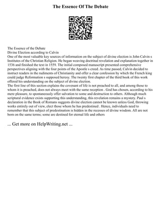 The Essence Of The Debate
The Essence of the Debate
Divine Election according to Calvin
One of the most valuable key sources of information on the subject of divine election is John Calvin s
Institutes of the Christian Religion. He began weaving doctrinal revelation and explanation together in
1536 and finished the text in 1559. The initial composed manuscript presented comprehensive
perspectives aligning with the four points of the Apostle s creed. As time passed, Calvin decided to
instruct readers in the rudiments of Christianity and offer a clear confession by which the French king
could judge Reformation s supposed heresy. The twenty first chapter of the third book of this work
offered his understanding on the subject of divine election.
The first line of this section explains the covenant of life is not preached to all, and among those to
whom it is preached, does not always meet with the same reception . God has chosen, according to his
mere pleasure, to spontaneously offer salvation to some and destruction to others. Although much
scriptural evidence exists supporting this understanding, this revelation remains a mystery. Paul s
declaration in the Book of Romans suggests divine election cannot be known unless God, throwing
works entirely out of view, elect those whom he has predestined . Hence, individuals need to
remember that this subject of predestination is hidden in the recesses of divine wisdom. All are not
born on the same terms; some are destined for eternal life and others
... Get more on HelpWriting.net ...
 