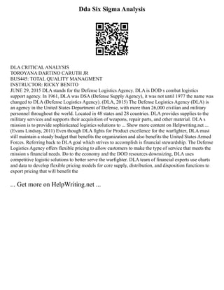 Dda Six Sigma Analysis
DLA CRITICAL ANALYSIS
TOROYANA DARTINO CARUTH JR
BUS445: TOTAL QUALITY MANAGMENT
INSTRUCTOR: RICKY BENITO
JUNE 29, 2015 DLA stands for the Defense Logistics Agency. DLA is DOD s combat logistics
support agency. In 1961, DLA was DSA (Defense Supply Agency), it was not until 1977 the name was
changed to DLA (Defense Logistics Agency). (DLA, 2015) The Defense Logistics Agency (DLA) is
an agency in the United States Department of Defense, with more than 26,000 civilian and military
personnel throughout the world. Located in 48 states and 28 countries. DLA provides supplies to the
military services and supports their acquisition of weapons, repair parts, and other material. DLA s
mission is to provide sophisticated logistics solutions to ... Show more content on Helpwriting.net ...
(Evans Lindsay, 2011) Even though DLA fights for Product excellence for the warfighter, DLA must
still maintain a steady budget that benefits the organization and also benefits the United States Armed
Forces. Referring back to DLA goal which strives to accomplish is financial stewardship. The Defense
Logistics Agency offers flexible pricing to allow customers to make the type of service that meets the
mission s financial needs. Do to the economy and the DOD resources downsizing, DLA uses
competitive logistic solutions to better serve the warfighter. DLA team of financial experts use charts
and data to develop flexible pricing models for core supply, distribution, and disposition functions to
export pricing that will benefit the
... Get more on HelpWriting.net ...
 