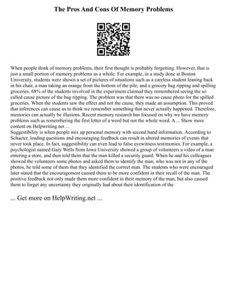 The Pros And Cons Of Memory Problems
When people think of memory problems, their first thought is probably forgetting. However, that is
just a small portion of memory problems as a whole. For example, in a study done at Boston
University, students were shown a set of pictures of situations such as a careless student leaning back
in his chair, a man taking an orange from the bottom of the pile, and a grocery bag ripping and spilling
groceries. 68% of the students involved in the experiment claimed they remembered seeing the so
called cause picture of the bag ripping. The problem was that there was no cause photo for the spilled
groceries. When the students saw the effect and not the cause, they made an assumption. This proved
that inferences can cause us to think we remember something that never actually happened. Therefore,
memories can actually be illusions. Recent memory research has focused on why we have memory
problems such as remembering the first letter of a word but not the whole word. A ... Show more
content on Helpwriting.net ...
Suggestibility is when people mix up personal memory with second hand information. According to
Schacter, leading questions and encouraging feedback can result in altered memories of events that
never took place. In fact, suggestibility can even lead to false eyewitness testimonies. For example, a
psychologist named Gary Wells from Iowa University showed a group of volunteers a video of a man
entering a store, and then told them that the man killed a security guard. When he and his colleagues
showed the volunteers some photos and asked them to identify the man, who was not in any of the
photos, he told some of them that they identified the correct man. The students who were encouraged
later stated that the encouragement caused them to be more confident in their recall of the man. The
positive feedback not only made them more confident in their memory of the man, but also caused
them to forget any uncertainty they originally had about their identification of the
... Get more on HelpWriting.net ...
 