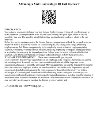 Advantages And Disadvantages Of Exit Interview
INTRODUCTION
You just gave your notice to leave your job. In your final weeks you ll tie up all your loose ends at
work, help train your replacement, wind up your desk and say your good byes. There is also the
possibility that you ll be asked to attend thatone final meeting before you leave, which is the exit
interview.
Before leaving, in most companies, the Human Resources department will ask the person leaving to
meet with them to discuss the reasons for your quitting the job, among other things. Departing
employees may find this as an opportunity to be completely honest with their employers giving
feedback, which may be in the form of criticism,criticising or praising colleagues, airing grievances,
or applauding the company for its good practices. Others, however, might be less truthful in their
feedback. And it turns out there are advantages and disadvantages to both these approaches.
WHAT ARE EXIT INTERVIEWS? ... Show more content on Helpwriting.net ...
Most commonly, this interview occurs between an employee and a company. Acompany can use the
information gained from such exit interviews to understand what should be improved in the
organisation, changed, or should be kept intact. More so, acompany can use the findings from the exit
interviews to reduce employee, student, or member attrition rate and increase theproductivity and
engagement, thus helping in reducing the costs associated with employee turnover. Few notable
advantages of conducting exit interviews include shortening the recruiting and selection process,
reduction in employee absenteeism, retaining performersand reducing or avoiding possible litigation if
issues mentioned in the exit interview are addressed. It is important for each company to customize its
own exit interview in order to maintain the highest levels of validity and
... Get more on HelpWriting.net ...
 