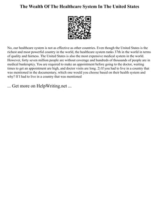 The Wealth Of The Healthcare System In The United States
No, our healthcare system is not as effective as other countries. Even though the United States is the
richest and most powerful country in the world, the healthcare system ranks 37th in the world in terms
of quality and fairness. The United States is also the most expensive medical system in the world.
However, forty seven million people are without coverage and hundreds of thousands of people are in
medical bankruptcy. You are required to make an appointment before going to the doctor, waiting
times to get an appointment are high, and doctor visits are long. 2) If you had to live in a country that
was mentioned in the documentary, which one would you choose based on their health system and
why? If I had to live in a country that was mentioned
... Get more on HelpWriting.net ...
 