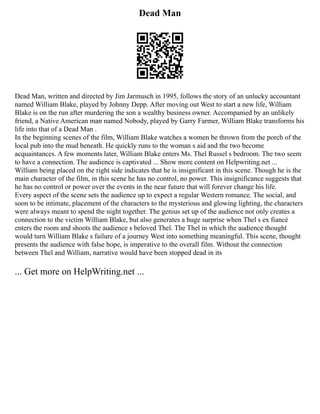 Dead Man
Dead Man, written and directed by Jim Jarmusch in 1995, follows the story of an unlucky accountant
named William Blake, played by Johnny Depp. After moving out West to start a new life, William
Blake is on the run after murdering the son a wealthy business owner. Accompanied by an unlikely
friend, a Native American man named Nobody, played by Garry Farmer, William Blake transforms his
life into that of a Dead Man .
In the beginning scenes of the film, William Blake watches a women be thrown from the porch of the
local pub into the mud beneath. He quickly runs to the woman s aid and the two become
acquaintances. A few moments later, William Blake enters Ms. Thel Russel s bedroom. The two seem
to have a connection. The audience is captivated ... Show more content on Helpwriting.net ...
William being placed on the right side indicates that he is insignificant in this scene. Though he is the
main character of the film, in this scene he has no control, no power. This insignificance suggests that
he has no control or power over the events in the near future that will forever change his life.
Every aspect of the scene sets the audience up to expect a regular Western romance. The social, and
soon to be intimate, placement of the characters to the mysterious and glowing lighting, the characters
were always meant to spend the night together. The genius set up of the audience not only creates a
connection to the victim William Blake, but also generates a huge surprise when Thel s ex fiancé
enters the room and shoots the audience s beloved Thel. The Thel in which the audience thought
would turn William Blake s failure of a journey West into something meaningful. This scene, thought
presents the audience with false hope, is imperative to the overall film. Without the connection
between Thel and William, narrative would have been stopped dead in its
... Get more on HelpWriting.net ...
 