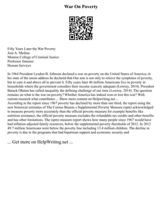 War On Poverty
Fifty Years Later the War Poverty
Jose A. Medina
Monroe College of Criminal Justice
Professor Jimenez
Human Services
In 1964 President Lyndon B. Johnson declared a war on poverty on the United States of America; in
his state of the union address he declared that Our aim is not only to relieve the symptoms of poverty,
but to cure it and above all to prevent it. Fifty years later 46 million Americans live in poverty in
households where the government considers their income scarcely adequate (Lowrey, 2014). President
Barack Obama has called inequality the defining challenge of our time (Lowrey, 2014). The question
remains on what is the war on poverty? Whether America has indeed won or lost this war? With
current research what contributes ... Show more content on Helpwriting.net ...
According to the report since 1967 poverty has declined by more than one third, the report using the
new historical estimates of The Census Bureau s Supplemental Poverty Measure (spm) acknowledged
to measure poverty more accurately than the official poverty measure for example benefits like
nutrition assistance, the official poverty measure excludes the refundable tax credits and other benefits
and has other limitations. The (spm) measure report shows how many people since 1967 would have
had inflation adjusted family resources, below the supplemental poverty thresholds of 2012. In 2012
49.7 million Americans were below the poverty line including 13.4 million children. The decline in
poverty is due to the programs that had bipartisan support and economic security and
... Get more on HelpWriting.net ...
 