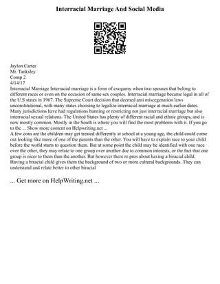 Interracial Marriage And Social Media
Jaylon Carter
Mr. Tanksley
Comp 2
4/14/17
Interracial Marriage Interracial marriage is a form of exogamy when two spouses that belong to
different races or even on the occasion of same sex couples. Interracial marriage became legal in all of
the U.S states in 1967. The Supreme Court decision that deemed anti miscegenation laws
unconstitutional, with many states choosing to legalize interracial marriage at much earlier dates.
Many jurisdictions have had regulations banning or restricting not just interracial marriage but also
interracial sexual relations. The United States has plenty of different racial and ethnic groups, and is
now mostly common. Mostly in the South is where you will find the most problems with it. If you go
to the ... Show more content on Helpwriting.net ...
A few cons are the children may get treated differently at school at a young age, the child could come
out looking like more of one of the parents than the other. You will have to explain race to your child
before the world starts to question them. But at some point the child may be identified with one race
over the other, they may relate to one group over another due to common interests, or the fact that one
group is nicer to them than the another. But however there re pros about having a biracial child.
Having a biracial child gives them the background of two or more cultural backgrounds. They can
understand and relate better to other biracial
... Get more on HelpWriting.net ...
 