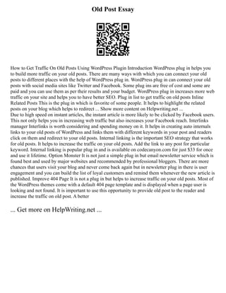 Old Post Essay
How to Get Traffic On Old Posts Using WordPress Plugin Introduction WordPress plug in helps you
to build more traffic on your old posts. There are many ways with which you can connect your old
posts to different places with the help of WordPress plug in. WordPress plug in can connect your old
posts with social media sites like Twitter and Facebook. Some plug ins are free of cost and some are
paid and you can use them as per their results and your budget. WordPress plug in increases more web
traffic on your site and helps you to have better SEO. Plug in list to get traffic on old posts Inline
Related Posts This is the plug in which is favorite of some people. It helps to highlight the related
posts on your blog which helps to redirect ... Show more content on Helpwriting.net ...
Due to high speed on instant articles, the instant article is more likely to be clicked by Facebook users.
This not only helps you in increasing web traffic but also increases your Facebook reach. Interlinks
manager Interlinks is worth considering and spending money on it. It helps in creating auto internals
links to your old posts of WordPress and links them with different keywords in your post and readers
click on them and redirect to your old posts. Internal linking is the important SEO strategy that works
for old posts. It helps to increase the traffic on your old posts. Add the link to any post for particular
keyword. Internal linking is popular plug in and is available on codecanyon.com for just $33 for once
and use it lifetime. Option Monster It is not just a simple plug in but email newsletter service which is
found best and used by major websites and recommended by professional bloggers. There are more
chances that users visit your blog and never come back again but in newsletter plug in there is user
engagement and you can build the list of loyal customers and remind them whenever the new article is
published. Improve 404 Page It is not a plug in but helps to increase traffic on your old posts. Most of
the WordPress themes come with a default 404 page template and is displayed when a page user is
looking and not found. It is important to use this opportunity to provide old post to the reader and
increase the traffic on old post. A better
... Get more on HelpWriting.net ...
 