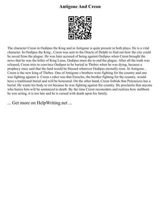 Antigone And Creon
The character Creon in Oedipus the King and in Antigone is quite present in both plays. He is a vital
character. In Oedipus the King , Creon was sent to the Oracle of Delphi to find out how the city could
be saved from the plague. He was later accused of being against Oedipus when Creon brought the
news that he was the killer of King Laius, Oedipus must die to end the plague. After all the truth was
released, Creon tries to convince Oedipus to be buried in Thebes when he was dying, because a
prophecy once said that the land would be blessed wherever Oedipus eternally rests. In Antigone ,
Creon is the new king of Thebes. One of Antigone s brothers were fighting for the country and one
was fighting against it. Creon s edict was that Eteocles, the brother fighting for the country, would
have a traditional burial and will be honoured. On the other hand, Creon forbids that Polyneices has a
burial. He wants his body to rot because he was fighting against the country. He proclaims that anyone
who buries him will be sentenced to death. By the time Creon reconsiders and realizes how stubborn
he was acting, it is too late and he is cursed with death upon his family.
... Get more on HelpWriting.net ...
 
