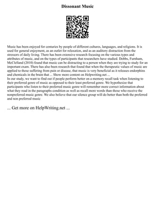 Dissonant Music
Music has been enjoyed for centuries by people of different cultures, languages, and religions. It is
used for general enjoyment, as an outlet for relaxation, and as an auditory distraction from the
stressors of daily living. There has been extensive research focusing on the various types and
attributes of music, and on the types of participants that researchers have studied. Dobbs, Furnham,
McClelland (2010) found that music can be distracting to a person when they are trying to study for an
important exam. There has also been research that found that when the therapeutic values of music are
applied to those suffering from pain or disease, that music is very beneficial as it releases endorphins
and chemicals in the brain that ... Show more content on Helpwriting.net ...
In our study, we want to find out if people perform better on a memory recall task when listening to
their preferred genre of music as opposed to their least preferred genre. We hypothesize that
participants who listen to their preferred music genre will remember more correct information about
what they read in the paragraphs condition as well as recall more words than those who receive the
nonpreferred music genre. We also believe that our silence group will do better than both the preferred
and non preferred music
... Get more on HelpWriting.net ...
 