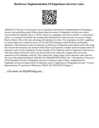 Hardware Implementation Of Impedance Inverter And...
ABSTRACT The aim of this project is to do simulation and hardware implementation of Impedance
inverter and controlling speed of three phase induction motor. In Impedance inverter one control
circuit which has elements like L C which is known as impedance network in which L is connected in
series C is connected in parallel. By creating short through fault in this network, we can get voltage
Buck or Boost. This is the main advantage of impedance inverter. This impedance inverter is applying
to control speed of an induction motor. In CSI and VSI techniques which Produces undesirable
harmonics. This harmonic results in reduction in efficiency of induction motor speed control. By using
this inverter the harmonics are reduced which helps in giving better variable speed for speed control of
induction motor. In this impedance inverter consists of two inductors and two capacitors which acts as
filter that reduces harmonics And it can also be effectively reduce the voltage stress across the
capacitors in the impedance network. This reduces the voltage range of the capacitors used, and also
the cost of the proposed Method. FIGURE NO. DISCRIPTION PAGE NO. 1 Introduction 2 Overview
of the Impedance Inverter 3 Impedance Inverter 4 Induction motor 5 Basic configuration for
Impedance inverter In speed control of induction motor 6 Application of Impedance Inverter 7 Canvas
Representation 8 Conclusion 9 Reference TABLE OF CONTENTS Chapter 1:
... Get more on HelpWriting.net ...
 