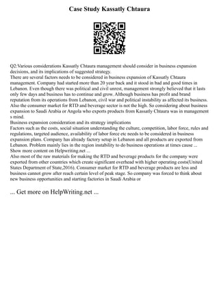 Case Study Kassatly Chtaura
Q2:Various considerations Kassatly Chtaura management should consider in business expansion
decisions, and its implications of suggested strategy.
There are several factors needs to be considered in business expansion of Kassatly Chtaura
management. Company had started more than 20 year back and it stood in bad and good times in
Lebanon. Even though there was political and civil unrest, management strongly believed that it lasts
only few days and business has to continue and grow. Although business has profit and brand
reputation from its operations from Lebanon, civil war and political instability as affected its business.
Also the consumer market for RTD and beverage sector is not the high. So considering about business
expansion to Saudi Arabia or Angola who exports products from Kassatly Chtaura was in management
s mind.
Business expansion consideration and its strategy implications
Factors such as the costs, social situation understanding the culture, competition, labor force, rules and
regulations, targeted audience, availability of labor force etc needs to be considered in business
expansion plans. Company has already factory setup in Lebanon and all products are exported from
Lebanon. Problem mainly lies in the region instability to do business operations at times cause ...
Show more content on Helpwriting.net ...
Also most of the raw materials for making the RTD and beverage products for the company were
exported from other countries which create significant overhead with higher operating costs(United
States Department of State,2016). Consumer market for RTD and beverage products are less and
business cannot grow after reach certain level of peak stage. So company was forced to think about
new business opportunities and starting factories in Saudi Arabia or
... Get more on HelpWriting.net ...
 