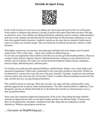 Steroids In Sport Essay
In the world of sports it is not rare to see athletes give their heart and soul for the love of the game.
From sunrise to sundown they practice everyday to perfect their game.Then there are those who take
an alternative route. Now athletes are taking performance enhancers such as creatine, androstenedione
and worst of all, anabolic steroids.Steroids are chemicals that act like hormones (substances in your
body that regulate bodily functions). Anabolic steroids are the ones that are abused to build muscle
mass or to make your workout longer. They are chemicals of artificial testosterone, which is a male
hormone.
With higher testosterone you can have more physique and body hair and a deeper voice.It mainly
started in the 1950 s when some ... Show more content on Helpwriting.net ...
Its not only your appearance that could be at risk but you can also get other health problems. There are
coronary artery diseases, ligament injuries, high blood pressure, changes in your cholesterol level,
sterility, and liver disease. For males you can get breast development, kidney disease, headaches,
muscle cramps, abdominal pains, and bone pains.
For females you could get male patterned baldness, smaller breasts, deeper voices, hairy bodies and
menstrual irregularities. What I don t understand is why some take steroids to look better. Would you
be attracted to a woman who is just like one of the guys, literally? And girls, would you want someone
who has yellow skin with acne all over his face? I know I wouldn t.Physical problems are just the first
step, steroids also give you psychological problems.
This would be known as roid rage. When the user gets very angry and they could possibly swing
punches aggressively at anyone within striking distance. The other mental problem is addiction. Even
though the user has an already built body he or she thinks that steroids are still necessary to use so
they can perform better.
Some users also experience depression during parts of the cycles when taking the drug.Anabolic
steroids are illegal and are sold over the black market and there are different kinds. To name some
there are Erythropoietin, stimulants, clenbuterol and other drugs that are marketed as steroid
alternatives. Without a prescription steroids are
... Get more on HelpWriting.net ...
 