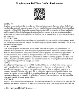 Graphene And Its Effects On Our Environment
ABSTRACT
Graphene is pure carbon in the form of a very thin, nearly transparent sheet, one at6om thick. It has
been hailed as a miracle material because of its low weight, high strength and high electrical and heat
conductivity. Since 2004, the graphene market has risen and with the potential for future application
could be a multibillion dollar business. Graphene has been planned to replace conductors and also
replace catalysts in enzyme immobilisation. Graphene can be manufactured in ways that are low cost
and high return.
INTRODUCTION
Graphene is a groundbreaking material to only have just hit the market and is beginning to see wider
use. It s been cited as a miracle material that will bring great change to living conditions ... Show more
content on Helpwriting.net ...
GLOBAL MARKET
Even though graphene has only been on the market for a few short years, the global market for
graphene and its products has risen steadily since graphene was first isolated in 2004 by Novoselov.
With new products and uses being created the net worth of graphene has reached an approximate $10
million dollars with most of the sales being concentrated into semiconductors, it is expected to
increase exponentially to 180 million by 2018 and even further if adapting graphene into the silicon
market. The great demand for graphene and future applications has encouraged more manufacturers
and suppliers throughout USA, Europe, and China.
SUPPLY
According to a US geologic survey in 2012, found that China had over half of the world s graphite
supply located in their mines. The leading governments of the world have become aware of the
technological importance of graphite was transformed recently from an academic material to an
important material. China has acted upon this by raising the tax on exported graphite leading to an
increase in graphite cost worldwide. Due to graphene being only one layer of carbon atoms, most
graphene products can be created with a fraction of a gram of graphite therefore one single graphite
mine could provide the world with graphene.
RESEARCH
Many big name technology companies have already started to experiment with graphene such as IBM,
Samsung, and Sandisk only small sections of their businesses have to do with graphene while the rest
... Get more on HelpWriting.net ...
 