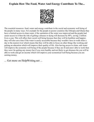 Explain How The Food, Water And Energy Contribute To The...
The essential resources: food, water and energy contribute in the social and economic well being of
the people in many ways. For example for the people in poorer countries like Ethiopia and Ghana they
have a limited access to clean water, if the sanitation of the water was improved and the people had
easier access to it then the risk of getting a disease or dying will decrease by 88%, saving 2 million
lives a year. This will affect their social well being because then they will be healthier and happier,
they will also save time if the water is easily accessible because they wouldn t have to walk miles a
day to the nearest river which means that they will be able to focus on other things like working and
getting an education which will improve their quality of life. Also having access to clean, safe water
will improve the economic well being of the people because if they are ill and aren t able to work then
they won t be getting any money but if you were healthy and not likely to get diseases the you will be
able to work and get an income which will improve your economical well being because you are
earning money.
... Get more on HelpWriting.net ...
 