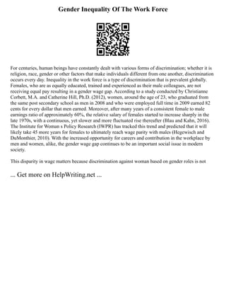 Gender Inequality Of The Work Force
For centuries, human beings have constantly dealt with various forms of discrimination; whether it is
religion, race, gender or other factors that make individuals different from one another, discrimination
occurs every day. Inequality in the work force is a type of discrimination that is prevalent globally.
Females, who are as equally educated, trained and experienced as their male colleagues, are not
receiving equal pay resulting in a gender wage gap. According to a study conducted by Christianne
Corbett, M.A. and Catherine Hill, Ph.D. (2012), women, around the age of 23, who graduated from
the same post secondary school as men in 2008 and who were employed full time in 2009 earned 82
cents for every dollar that men earned. Moreover, after many years of a consistent female to male
earnings ratio of approximately 60%, the relative salary of females started to increase sharply in the
late 1970s, with a continuous, yet slower and more fluctuated rise thereafter (Blau and Kahn, 2016).
The Institute for Woman s Policy Research (IWPR) has tracked this trend and predicted that it will
likely take 45 more years for females to ultimately reach wage parity with males (Hegewisch and
DuMonthier, 2010). With the increased opportunity for careers and contribution in the workplace by
men and women, alike, the gender wage gap continues to be an important social issue in modern
society.
This disparity in wage matters because discrimination against woman based on gender roles is not
... Get more on HelpWriting.net ...
 