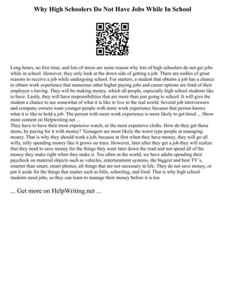 Why High Schoolers Do Not Have Jobs While In School
Long hours, no free time, and lots of stress are some reason why lots of high schoolers do not get jobs
while in school. However, they only look at the down side of getting a job. There are oodles of great
reasons to receive a job while undergoing school. For starters, a student that obtains a job has a chance
to obtain work experience that numerous other higher paying jobs and career options are fond of their
employee s having. They will be making money, which all people, especially high school students like
to have. Lastly, they will have responsibilities that are more than just going to school. It will give the
student a chance to see somewhat of what it is like to live in the real world. Several job interviewers
and company owners want younger people with more work experience because that person knows
what it is like to hold a job. The person with more work experience is more likely to get hired ... Show
more content on Helpwriting.net ...
They have to have their most expensive watch, or the most expensive cloths. How do they get those
items, by paying for it with money? Teenagers are most likely the worst type people at managing
money. That is why they should work a job, because at first when they have money, they will go all
willy, nilly spending money like it grows on trees. However, later after they get a job they will realize
that they need to save money for the things they want later down the road and not spend all of the
money they make right when they make it. Too often in the world, we have adults spending their
paycheck on material objects such as vehicles, entertainment systems, the biggest and best TV`s,
smarter than smart, smart phones, all things that are not necessary in life. They do not save money, or
put it aside for the things that matter such as bills, schooling, and food. That is why high school
students need jobs, so they can learn to manage their money before it is too
... Get more on HelpWriting.net ...
 