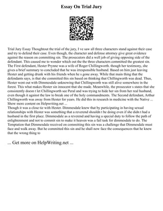 Essay On Trial Jury
Trial Jury Essay Thoughtout the trial of the jury, I ve saw all three characters stand against their case
and try to defend their case. Even though, the character and defense attorney give great evidence
against the reason on committing sin. The prosecutors did a well job of giving opposing side of the
defendant. This caused me to wonder which out the the three characters committed the greatest sin.
The First defendant, Hester Prynne was a wife of Roger Chillingworth. though her testimony, she
gives a brief summary to concluded that he was irresponsible husband. Based on him just leaving
Hester and getting drunk with his friends when he s gone away. While that main thing that the
defendants says, is that she committed this sin based on thinking that Chillingworth was dead. Thus,
Hester went out with Dimmesdale unknowing that Chillingworth was still alive somewhere in the
forest. This what makes Hester sin innocent that she made. Meanwhile, the prosecutor s states that she
consistently doesn t let Chillingworth see Peral and was trying to hide her sin from her real husband,
even though it against the law to break one of the holy commandments. The Second defendant, Arthur
Chillingworth was away from Hester for years. He did this in research in medicine with the Native ...
Show more content on Helpwriting.net ...
Though it was a close tie with Hester. Dimmesdale knew that by participating in having sexual
relationships with Hester was something that a reverend shouldn t be doing even if she didn t had a
husband in the first place. Dimmesdale as a reverend and having a special duty to follow the path of
enlightenment and not to commit sin to make it heaven was a fail task for dimmesdale to do. The
Temptation that Dimmesdale received on committing this sin was a challenge that Dimmesdale must
face and walk away. But he committed this sin and he shall now face the consequences that he knew
that the wrong thing to
... Get more on HelpWriting.net ...
 