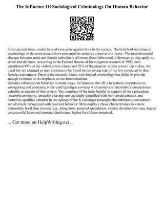 The Influence Of Sociological Criminology On Human Behavior
Since ancient times, males have always gone against laws in the society. The beliefs of sociological
criminology in the environment have prevented its attempts to prove this theory. The neurohormonal
changes between male and female individuals tell more about behavioral differences as they apply to
crime and defiance. According to the Federal Bureau of Investigation research in 1992, men
constituted 89% of the violent arrest crimes and 76% of the property crimes arrests. Up to date, the
trend has not changed as men continue to be found on the wrong side of the law compared to their
female counterparts. Despite the research found, sociological criminology has failed to provide
enough evidence on its emphasis on environmentalism.
Genetics influence our behavior in many ways, for instance, the r/K`s hypothesis importance to
wrongdoing and aberrance is the used technique covaries with numerous inheritable characteristics
valuable in support of that system. Vast numbers of the traits helpful in support of the r procedure
(example animosity, sensation chasing) are decidedly identified with introverted conduct, and
numerous qualities valuable in the upkeep of the K technique (example charitableness, nurturance),
are adversely recognized with reserved behavior. Men display r chose characteristics to a more
noteworthy level than women (e.g., bring down parental speculation, shorter development time, higher
unsuccessful labor and neonatal death rates, higher fruitfulness potential,
... Get more on HelpWriting.net ...
 