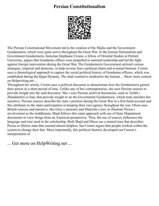 Persian Constitutionalism
The Persian Constitutional Movement led to the creation of the Majlis and the Government
Gendarmerie, which were quite active throughout the Great War. In the Iranian Nationalism and
Government Gendarmerie, historian Stephanie Cronin, a fellow of Oriental Studies at Oxford
University, argues that Gendarme offices were propelled to national leadership and led the fight
against foreign intervention during the Great War. The Gendarmerie Government utilized various
strategies, imperial and domestic, to help reverse Iran s political chaos and eventual burnout. Cronin
uses a chronological approach to capture the social political history of Gendarme officers, which was
established during the Qajar Dynasty. The shah wanted to modernize the Iranian ... Show more content
on Helpwriting.net ...
Throughout her article, Cronin uses a political discourse to demonstrate how the Gendarmerie gained
their power in a short period of time. Unlike any of her contemporaries, she uses Persian sources to
provide insight into the said discourse. She s uses Persian archival documents, such as Tarikh i
Zhandarmiri yi Iran, that provide insight to on the Government Gendarmerie, which truly enriches her
narrative. Persian sources describe the state s position during the Great War in a first hand account and
this attributes to the states participation in keeping their own agency throughout the war. Olson uses
British sources and narrative, like Grey s memoirs and Malcolm s text, to illustrate Persia s
involvement as the middleman; Majd follows this same approach with use of State Department
documents to view things from an American perspective. Thus, the use of sources influences the
language and tone used in the scholarship. Both Majd and Olson use a neutral tone that describes
Persia as lifeless state that seemed almost helpless, but Cronin argues that people worked within the
system to change their fate. More importantly, this political rhetoric developed out Curzon s
interpretation of
... Get more on HelpWriting.net ...
 