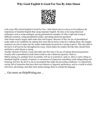 Why Good English Is Good For You By John Simon
n the essay Why Good English Is Good For You , John Simon tries to convey to his audience the
importance of standard English than using improper English. He does so by using rhetorical
techniques such as using analogies, giving grammatical examples of what s right and wrong in
different scenarios, using parenthetical asides, and asking rhetorical questions.
John Simon mostly targets adult males that read Esquire. Because of this, his use of parenthetical
asides adds to his credibility by making him seem like he knows what he is talking about. His lengthy
sentences are also to make sure his reader understands the point he is trying to prove. This also adds to
his know it all tone he has throughout his essay, which makes his readers feel like they should listen
and believe what Simon is saying.
Another element of Simon s essay that adds onto this tone is his use of asking rhetorical questions.
Usually after a parenthetical aside Simon tends to ask a rhetorical question. Such as:
Others among you, perhaps fewer in number, will say to yourselves: quite so, there is such a thing as
Standard English, or purity of speech, or correctness of expression something worth safeguarding and
fostering; but how the devil is one to accomplish that under the prevailing conditions: in a democratic
society full of minorities that have their own dialects or linguistic preferences, and in a world in which
television, advertising, and other mass media manage daily to corrupt the language
... Get more on HelpWriting.net ...
 