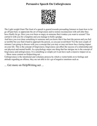Persuasive Speech On Unforgiveness
The Light weight Giant The Goal of a speech is geared towards persuading listeners to learn how to let
go off past hurt, to appreciate the art of forgiveness and to restore reconnection with self after they
have finally let go. Have you ever been so angry at someone that it makes you want to scream? You
carried it with you for a longtime and you manage to hold a grudge.
And have you ever done something to someone and you know that it has hurt the person and you feel
so terrible but you find it hard to approach the person, so you just avoid them? For the next couple of
minutes I am going to discuss with you a concept that you may or may not know has a lasting impact
on your life. This is the concept of forgiveness; forgiveness can affect the success of a relationship and
our physical and mental health. As a psychology major one thing that has intrigue me is the concept of
forgiveness and unforgiveness. It is something so simple yet it can have such a massive impact on us.
... Show more content on Helpwriting.net ...
Unforgiveness is the intentional and voluntary process by which a victim holds on to feelings and
attitude regarding an offense; they are not able to let s go of negative emotions such as
... Get more on HelpWriting.net ...
 
