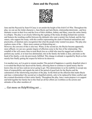 Juno and the Paycock
Juno and the Paycock by Sean O Casey is set amidst the height of the Irish Civil War. Throughout the
play, we can see the titular character s, Juno Boyle and Jack Boyle, relationship deteriorate , and how
dramatic events in their lives and the lives of their children, Johnny and Mary, cause the entire family
to collapse. The play is set closely following the signing of the treaty dividing Ireland into sections
and features the resulting conflict between the diehards who want a united, free Ireland, and the free
staters, who support the treaty, with this conflict representing the clash of fanatical nationalism and
practicality, of idealism and a recognition that what the people truly wanted was peace. The play also
explores some of the ... Show more content on Helpwriting.net ...
However, the converse of this is also true. When, in the second act, the Boyles become apparently
more affluent, we can see a greater degree of affection come to the fore of the relationship. The
windfall of the will causes Juno to treat Boyle less as a child who must be nagged and scolded to
perform any useful, or at least less detrimental, role in the family she holds so dear, and more as the
head of his family, a role she previously fulfilled. This change in attitude is regarded by Boyle as him
merely him finally getting the respect he believes he deserves.
I m masther now, an I m goin to remain masther This period of happiness is quickly dispelled when it
is revealed that Boyle has deceived the family, allowing them to continue to spend money that he
knows they do not have and are never going to get. This demonstrates to us his inability to accept any
form of responsibility and signals the end of the period of good luck for the Boyles and the
culmination of the intertwining storylines of the play. In the third act the affection that marks Boyle
and Juno s relationship I the second act is dispelled entirely, only to be replaced by bitter conflict and
the eventual dissolution of their entire family. Throughout the play, Juno s main purpose is to support
and hold together her family but in this final act all her efforts are worthless as the actions and
attitudes of the other members of
... Get more on HelpWriting.net ...
 