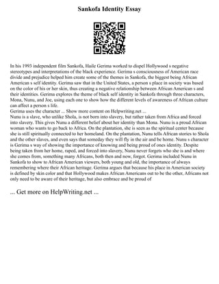 Sankofa Identity Essay
In his 1993 independent film Sankofa, Haile Gerima worked to dispel Hollywood s negative
stereotypes and interpretations of the black experience. Gerima s consciousness of American race
divide and prejudice helped him create some of the themes in Sankofa, the biggest being African
American s self identity. Gerima saw that in the United States, a person s place in society was based
on the color of his or her skin, thus creating a negative relationship between African American s and
their identities. Gerima explores the theme of black self identity in Sankofa through three characters,
Mona, Nunu, and Joe, using each one to show how the different levels of awareness of African culture
can affect a person s life.
Gerima uses the character ... Show more content on Helpwriting.net ...
Nunu is a slave, who unlike Shola, is not born into slavery, but rather taken from Africa and forced
into slavery. This gives Nunu a different belief about her identity than Mona. Nunu is a proud African
woman who wants to go back to Africa. On the plantation, she is seen as the spiritual center because
she is still spiritually connected to her homeland. On the plantation, Nunu tells African stories to Shola
and the other slaves, and even says that someday they will fly in the air and be home. Nunu s character
is Gerima s way of showing the importance of knowing and being proud of ones identity. Despite
being taken from her home, raped, and forced into slavery, Nunu never forgets who she is and where
she comes from, something many Africans, both then and now, forgot. Gerima included Nunu in
Sankofa to show to African American viewers, both young and old, the importance of always
remembering where their African heritage. Gerima argues that because his place in American society
is defined by skin color and that Hollywood makes African Americans out to be the other, Africans not
only need to be aware of their heritage, but also embrace and be proud of
... Get more on HelpWriting.net ...
 