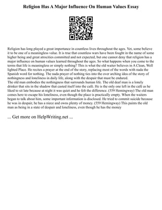 Religion Has A Major Influence On Human Values Essay
Religion has long played a great importance in countless lives throughout the ages. Yet, some believe
it to be one of a meaningless value. It is true that countless wars have been fought in the name of some
higher being and great atrocities committed and not expected, but one cannot deny that religion has a
major influence on human values learned throughout the ages. So what happens when you come to the
terms that life is meaningless or simply nothing? This is what the old waiter believes in A Clean, Well
lighted Place. He recites a prayer at the end of the story, replacing most of the words with nada the
Spanish word for nothing. The nada prayer of nothing ties into the over arching idea of the story of
nothingness and loneliness in daily life, along with the despair that must be endured.
The old man embodies the nothingness that surrounds human life. The old deaf man is a lonely
drinker that sits in the shadow that casted itself into the café. He is the only one left in the café as he
liked to sit late because at night it was quiet and he felt the difference. (559 Hemingway) The old man
comes here to escape his loneliness, even though the place is practically empty. When the waiters
began to talk about him, some important information is disclosed. He tried to commit suicide because
he was in despair, he has a niece and owns plenty of money. (559 Hemingway) This paints the old
man as being in a state of despair and loneliness, even though he has the money
... Get more on HelpWriting.net ...
 