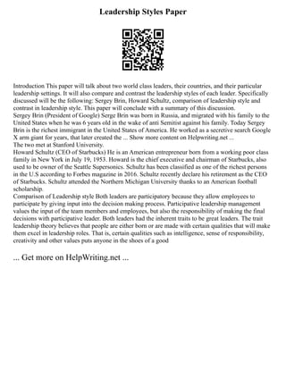 Leadership Styles Paper
Introduction This paper will talk about two world class leaders, their countries, and their particular
leadership settings. It will also compare and contrast the leadership styles of each leader. Specifically
discussed will be the following: Sergey Brin, Howard Schultz, comparison of leadership style and
contrast in leadership style. This paper will conclude with a summary of this discussion.
Sergey Brin (President of Google) Serge Brin was born in Russia, and migrated with his family to the
United States when he was 6 years old in the wake of anti Semitist against his family. Today Sergey
Brin is the richest immigrant in the United States of America. He worked as a secretive search Google
X arm giant for years, that later created the ... Show more content on Helpwriting.net ...
The two met at Stanford University.
Howard Schultz (CEO of Starbucks) He is an American entrepreneur born from a working poor class
family in New York in July 19, 1953. Howard is the chief executive and chairman of Starbucks, also
used to be owner of the Seattle Supersonics. Schultz has been classified as one of the richest persons
in the U.S according to Forbes magazine in 2016. Schultz recently declare his retirement as the CEO
of Starbucks. Schultz attended the Northern Michigan University thanks to an American football
scholarship.
Comparison of Leadership style Both leaders are participatory because they allow employees to
participate by giving input into the decision making process. Participative leadership management
values the input of the team members and employees, but also the responsibility of making the final
decisions with participative leader. Both leaders had the inherent traits to be great leaders. The trait
leadership theory believes that people are either born or are made with certain qualities that will make
them excel in leadership roles. That is, certain qualities such as intelligence, sense of responsibility,
creativity and other values puts anyone in the shoes of a good
... Get more on HelpWriting.net ...
 