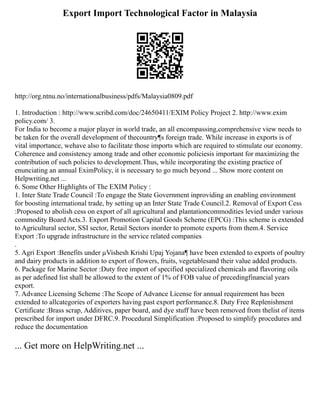 Export Import Technological Factor in Malaysia
http://org.ntnu.no/internationalbusiness/pdfs/Malaysia0809.pdf
1. Introduction : http://www.scribd.com/doc/24650411/EXIM Policy Project 2. http://www.exim
policy.com/ 3.
For India to become a major player in world trade, an all encompassing,comprehensive view needs to
be taken for the overall development of thecountry¶s foreign trade. While increase in exports is of
vital importance, wehave also to facilitate those imports which are required to stimulate our economy.
Coherence and consistency among trade and other economic policiesis important for maximizing the
contribution of such policies to development.Thus, while incorporating the existing practice of
enunciating an annual EximPolicy, it is necessary to go much beyond ... Show more content on
Helpwriting.net ...
6. Some Other Highlights of The EXIM Policy :
1. Inter State Trade Council :To engage the State Government inproviding an enabling environment
for boosting international trade, by setting up an Inter State Trade Council.2. Removal of Export Cess
:Proposed to abolish cess on export of all agricultural and plantationcommodities levied under various
commodity Board Acts.3. Export Promotion Capital Goods Scheme (EPCG) :This scheme is extended
to Agricultural sector, SSI sector, Retail Sectors inorder to promote exports from them.4. Service
Export :To upgrade infrastructure in the service related companies
.
5. Agri Export :Benefits under µVishesh Krishi Upaj Yojana¶ have been extended to exports of poultry
and dairy products in addition to export of flowers, fruits, vegetablesand their value added products.
6. Package for Marine Sector :Duty free import of specified specialized chemicals and flavoring oils
as per adefined list shall be allowed to the extent of 1% of FOB value of precedingfinancial years
export.
7. Advance Licensing Scheme :The Scope of Advance License for annual requirement has been
extended to allcategories of exporters having past export performance.8. Duty Free Replenishment
Certificate :Brass scrap, Additives, paper board, and dye stuff have been removed from thelist of items
prescribed for import under DFRC.9. Procedural Simplification :Proposed to simplify procedures and
reduce the documentation
... Get more on HelpWriting.net ...
 