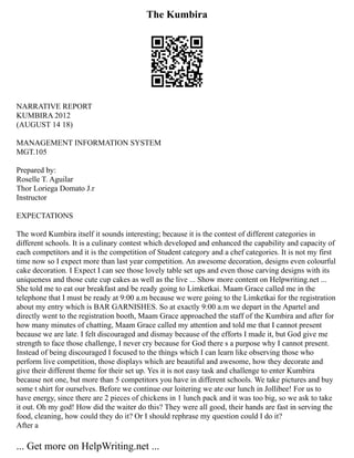 The Kumbira
NARRATIVE REPORT
KUMBIRA 2012
(AUGUST 14 18)
MANAGEMENT INFORMATION SYSTEM
MGT.105
Prepared by:
Roselle T. Aguilar
Thor Loriega Domato J.r
Instructor
EXPECTATIONS
The word Kumbira itself it sounds interesting; because it is the contest of different categories in
different schools. It is a culinary contest which developed and enhanced the capability and capacity of
each competitors and it is the competition of Student category and a chef categories. It is not my first
time now so I expect more than last year competition. An awesome decoration, designs even colourful
cake decoration. I Expect I can see those lovely table set ups and even those carving designs with its
uniqueness and those cute cup cakes as well as the live ... Show more content on Helpwriting.net ...
She told me to eat our breakfast and be ready going to Limketkai. Maam Grace called me in the
telephone that I must be ready at 9:00 a.m because we were going to the Limketkai for the registration
about my entry which is BAR GARNISHES. So at exactly 9:00 a.m we depart in the Apartel and
directly went to the registration booth, Maam Grace approached the staff of the Kumbira and after for
how many minutes of chatting, Maam Grace called my attention and told me that I cannot present
because we are late. I felt discouraged and dismay because of the efforts I made it, but God give me
strength to face those challenge, I never cry because for God there s a purpose why I cannot present.
Instead of being discouraged I focused to the things which I can learn like observing those who
perform live competition, those displays which are beautiful and awesome, how they decorate and
give their different theme for their set up. Yes it is not easy task and challenge to enter Kumbira
because not one, but more than 5 competitors you have in different schools. We take pictures and buy
some t shirt for ourselves. Before we continue our loitering we ate our lunch in Jollibee! For us to
have energy, since there are 2 pieces of chickens in 1 lunch pack and it was too big, so we ask to take
it out. Oh my god! How did the waiter do this? They were all good, their hands are fast in serving the
food, cleaning, how could they do it? Or I should rephrase my question could I do it?
After a
... Get more on HelpWriting.net ...
 