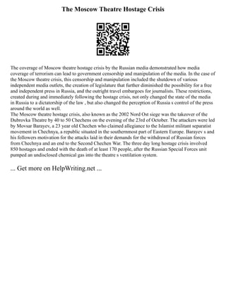 The Moscow Theatre Hostage Crisis
The coverage of Moscow theatre hostage crisis by the Russian media demonstrated how media
coverage of terrorism can lead to government censorship and manipulation of the media. In the case of
the Moscow theatre crisis, this censorship and manipulation included the shutdown of various
independent media outlets, the creation of legislature that further diminished the possibility for a free
and independent press in Russia, and the outright travel embargoes for journalists. These restrictions,
created during and immediately following the hostage crisis, not only changed the state of the media
in Russia to a dictatorship of the law , but also changed the perception of Russia s control of the press
around the world as well.
The Moscow theatre hostage crisis, also known as the 2002 Nord Ost siege was the takeover of the
Dubrovka Theatre by 40 to 50 Chechens on the evening of the 23rd of October. The attackers were led
by Movsar Barayev, a 23 year old Chechen who claimed allegiance to the Islamist militant separatist
movement in Chechnya, a republic situated in the southernmost part of Eastern Europe. Barayev s and
his followers motivation for the attacks laid in their demands for the withdrawal of Russian forces
from Chechnya and an end to the Second Chechen War. The three day long hostage crisis involved
850 hostages and ended with the death of at least 170 people, after the Russian Special Forces unit
pumped an undisclosed chemical gas into the theatre s ventilation system.
... Get more on HelpWriting.net ...
 