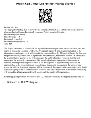 Project Call Center And Project Ordering Upgrade
Project Selection
The aggregate spending plan required for the venture determination is $24 million and the activities
chose are Project Europa, Project call center and Project ordering Upgrade.
Project Budget(million $)
Project Europa 11.8
Project call center 8.5
Project Ordering Upgrade 2.5
Total 22.8
The Project call center is valuable for the organization as the organization has no call focus, and it is
useful in expanding consumer loyalty. The Project call focus will convey computerization to the
dissension recording process, it will diminish the turnaround time by 75% and will spare the time, and
the present handling time is four to eight hours. As for the costs, the venture requires $ 8.5 million to
be spent in the two quarters in the following year; the reality about this venture is that the vast
majority of the work will be outsourced. The organization has the systems significant to these
ventures, and the primary objective, which is the development of organization by 10 % can be
accomplished as the organization can concentrate on its principle business and the workers time
connected with the dissension preparing will be diminished. The organization has an objective to build
consumer loyalty by 15 % and the venture call focus will fulfill these clients as the expert outsourcing
will expand the effectiveness and it will acquire skill the quality office capacities.
Extend requesting overhaul process will cost $ 2.5 million dollars and this requires the one time use
... Get more on HelpWriting.net ...
 