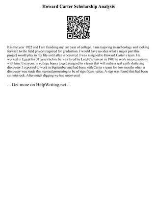Howard Carter Scholarship Analysis
It is the year 1922 and I am finishing my last year of college. I am majoring in archeology and looking
forward to the field project required for graduation. I would have no idea what a major part this
project would play in my life until after it occurred. I was assigned to Howard Carter s team. He
worked in Egypt for 31 years before he was hired by Lord Carnarvon in 1907 to work on excavations
with him. Everyone in college hopes to get assigned to a team that will make a real earth shattering
discovery. I reported to work in September and had been with Carter s team for two months when a
discovery was made that seemed promising to be of significant value. A step was found that had been
cut into rock. After much digging we had uncovered
... Get more on HelpWriting.net ...
 