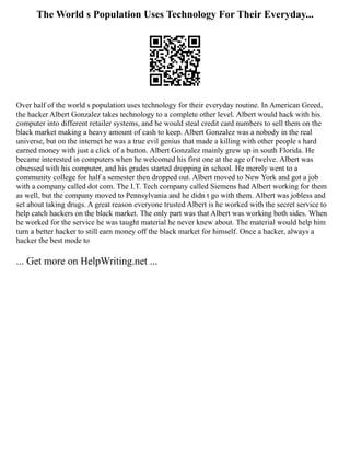 The World s Population Uses Technology For Their Everyday...
Over half of the world s population uses technology for their everyday routine. In American Greed,
the hacker Albert Gonzalez takes technology to a complete other level. Albert would hack with his
computer into different retailer systems, and he would steal credit card numbers to sell them on the
black market making a heavy amount of cash to keep. Albert Gonzalez was a nobody in the real
universe, but on the internet he was a true evil genius that made a killing with other people s hard
earned money with just a click of a button. Albert Gonzalez mainly grew up in south Florida. He
became interested in computers when he welcomed his first one at the age of twelve. Albert was
obsessed with his computer, and his grades started dropping in school. He merely went to a
community college for half a semester then dropped out. Albert moved to New York and got a job
with a company called dot com. The I.T. Tech company called Siemens had Albert working for them
as well, but the company moved to Pennsylvania and he didn t go with them. Albert was jobless and
set about taking drugs. A great reason everyone trusted Albert is he worked with the secret service to
help catch hackers on the black market. The only part was that Albert was working both sides. When
he worked for the service he was taught material he never knew about. The material would help him
turn a better hacker to still earn money off the black market for himself. Once a hacker, always a
hacker the best mode to
... Get more on HelpWriting.net ...
 