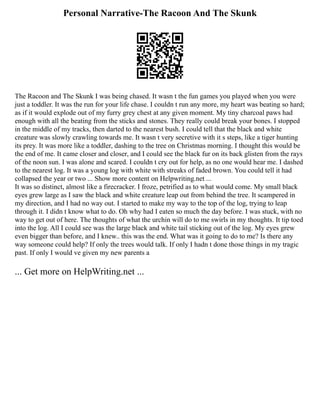 Personal Narrative-The Racoon And The Skunk
The Racoon and The Skunk I was being chased. It wasn t the fun games you played when you were
just a toddler. It was the run for your life chase. I couldn t run any more, my heart was beating so hard;
as if it would explode out of my furry grey chest at any given moment. My tiny charcoal paws had
enough with all the beating from the sticks and stones. They really could break your bones. I stopped
in the middle of my tracks, then darted to the nearest bush. I could tell that the black and white
creature was slowly crawling towards me. It wasn t very secretive with it s steps, like a tiger hunting
its prey. It was more like a toddler, dashing to the tree on Christmas morning. I thought this would be
the end of me. It came closer and closer, and I could see the black fur on its back glisten from the rays
of the noon sun. I was alone and scared. I couldn t cry out for help, as no one would hear me. I dashed
to the nearest log. It was a young log with white with streaks of faded brown. You could tell it had
collapsed the year or two ... Show more content on Helpwriting.net ...
It was so distinct, almost like a firecracker. I froze, petrified as to what would come. My small black
eyes grew large as I saw the black and white creature leap out from behind the tree. It scampered in
my direction, and I had no way out. I started to make my way to the top of the log, trying to leap
through it. I didn t know what to do. Oh why had I eaten so much the day before. I was stuck, with no
way to get out of here. The thoughts of what the urchin will do to me swirls in my thoughts. It tip toed
into the log. All I could see was the large black and white tail sticking out of the log. My eyes grew
even bigger than before, and I knew.. this was the end. What was it going to do to me? Is there any
way someone could help? If only the trees would talk. If only I hadn t done those things in my tragic
past. If only I would ve given my new parents a
... Get more on HelpWriting.net ...
 