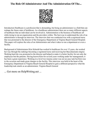 The Role Of Administrator And The Administration Of The...
Introduction Healthcare is a profession that is demanding, but being an administrator is a field that can
reshape the future state of healthcare. As a healthcare administrator there are so many different aspects
of healthcare that an individual can be involved in. Administration is the business of healthcare all
while trying to run an organization and the providers within. The best way to understand the role of an
administrator is through an interview. The interview that was conducted was with a registered nurse
that was promoted to the director of the Emergency Department at Virginia Beach General Hospital.
This paper will explore the roles of an Administrator and what it takes to run a department or even a
facility.
Background of Administrator Kim Schmidt has worked in healthcare for over 15 years, she worked
her way through the rankings becoming a registered nurse and receiving her Baccalaureates degree.
Working hard she was promoted to the director and helped to make it a better facility for not only the
employees but the patients. Having known Kim for several years working under her management, it
has been a great experience. Working in a level two trauma center was not an easy task but Kim rose
to the occasion and made great changes to the facility. This interview was held in the heart of the
Emergency Department in Virginia Beach General Hospital to gain a different perspective what the
leadership task entails as an administrator. Virginia Beach General
... Get more on HelpWriting.net ...
 