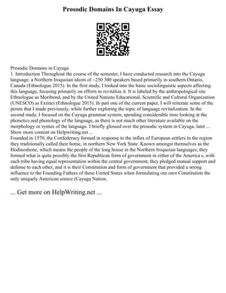 Prosodic Domains In Cayuga Essay
Prosodic Domains in Cayuga
1. Introduction Throughout the course of the semester, I have conducted research into the Cayuga
language, a Northern Iroquoian idiom of ~250 300 speakers based primarily in southern Ontario,
Canada (Ethnologue 2015). In the first study, I looked into the basic sociolinguistic aspects affecting
this language, focusing primarily on efforts to revitalize it. It is labeled by the anthropological site
Ethnologue as Moribund, and by the United Nations Educational, Scientific and Cultural Organization
(UNESCO) as Extinct (Ethnologue 2015). In part one of the current paper, I will reiterate some of the
points that I made previously, while further exploring the topic of language revitalization. In the
second study, I focused on the Cayuga grammar system, spending considerable time looking at the
phonetics and phonology of the language, as there is not much other literature available on the
morphology or syntax of the language. I briefly glossed over the prosodic system in Cayuga, later ...
Show more content on Helpwriting.net ...
Founded in 1570, the Confederacy formed in response to the influx of European settlers in the region
they traditionally called their home, in northern New York State. Known amongst themselves as the
Hodinoshone, which means the people of the long house in the Northern Iroquoian languages, they
formed what is quite possibly the first Republican form of government in either of the America s, with
each tribe having equal representation within the central government; they pledged mutual support and
defense to each other, and it is their Constitution and form of government that provided a strong
influence to the Founding Fathers of these United States when formulating our own Constitution the
only uniquely American source (Cayuga Nation,
... Get more on HelpWriting.net ...
 